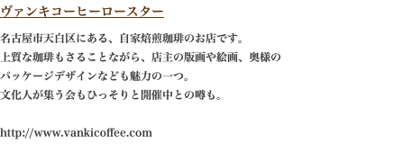 ヴァンキコーヒーロースター 名古屋市天白区にある、自家焙煎珈琲のお店です。 上質な珈琲もさることながら、店主の版画や絵画、奥様の パッケージデザインなども魅力の一つ。 文化人が集う会もひっそりと開催中との噂も。  http://www.vankicoffee.com 