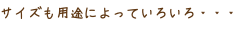 サイズも用途によっていろいろ・・・