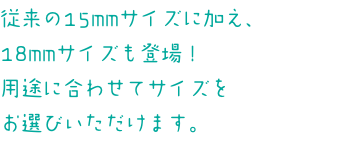 従来の15mmサイズに加え、 18mmサイズも登場！ 用途に合わせてサイズを お選びいただけます。